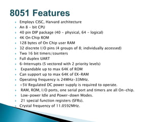  Employs CISC, Harvard architecture
 An 8 - bit CPU
 40 pin DIP package (40 - physical, 64 - logical)
 4K On Chip ROM
 128 bytes of On Chip user RAM
 32 discrete I/O pins (4 groups of 8; individually accessed)
 Two 16 bit timers/counters
 Full duplex UART
 6-Interrupts (5 vectored with 2 priority levels)
 Expandable up to max 64K of ROM
 Can support up to max 64K of EX-RAM
 Operating frequency is 24MHz-33MHz.
 +5V Regulated DC power supply is required to operate.
 RAM, ROM, I/O ports, one serial port and timers are all On-chip.
 Low-power Idle and Power-down Modes.
 21 special function registers (SFRs).
 Crystal frequency of 11.0592MHz.
 
