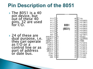 Pin Description of the 8051
 The 8051 is a 40
pin device, but
out of these 40
pins, 32 are used
for I/O.
 24 of these are
dual purpose, i.e.
they can operate
as I/O or a
control line or as
part of address
or date bus.
 
