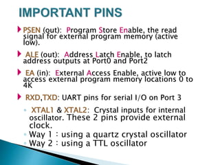 PSEN (out): Program Store Enable, the read
signal for external program memory (active
low).
 ALE (out): Address Latch Enable, to latch
address outputs at Port0 and Port2
 EA (in): External Access Enable, active low to
access external program memory locations 0 to
4K
 RXD,TXD: UART pins for serial I/O on Port 3
◦ XTAL1 & XTAL2: Crystal inputs for internal
oscillator. These 2 pins provide external
clock.
◦ Way 1：using a quartz crystal oscillator
◦ Way 2：using a TTL oscillator
 