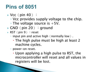  Vcc（pin 40）：
◦ Vcc provides supply voltage to the chip.
◦ The voltage source is +5V.
 GND（pin 20）：ground
 RST（pin 9）：reset
◦ input pin and active high（normally low）.
 The high pulse must be high at least 2
machine cycles.
◦ power-on reset.
 Upon applying a high pulse to RST, the
microcontroller will reset and all values in
registers will be lost.
 