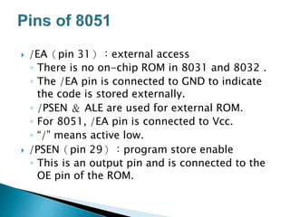  /EA（pin 31）：external access
◦ There is no on-chip ROM in 8031 and 8032 .
◦ The /EA pin is connected to GND to indicate
the code is stored externally.
◦ /PSEN ＆ ALE are used for external ROM.
◦ For 8051, /EA pin is connected to Vcc.
◦ “/” means active low.
 /PSEN（pin 29）：program store enable
◦ This is an output pin and is connected to the
OE pin of the ROM.
 