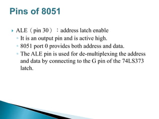  ALE（pin 30）：address latch enable
◦ It is an output pin and is active high.
◦ 8051 port 0 provides both address and data.
◦ The ALE pin is used for de-multiplexing the address
and data by connecting to the G pin of the 74LS373
latch.
 