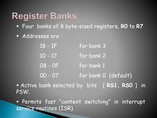  Four banks of 8 byte-sized registers, R0 to R7
 Addresses are :
18 - 1F for bank 3
10 - 17 for bank 2
08 - 0F for bank 1
00 - 07 for bank 0 (default)
 Active bank selected by bits [ RS1, RS0 ] in
PSW.
 Permits fast “context switching” in interrupt
service routines (ISR).
 