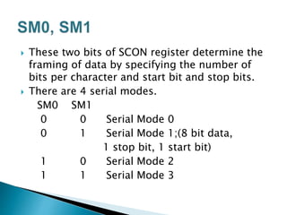  These two bits of SCON register determine the
framing of data by specifying the number of
bits per character and start bit and stop bits.
 There are 4 serial modes.
SM0 SM1
0 0 Serial Mode 0
0 1 Serial Mode 1;(8 bit data,
1 stop bit, 1 start bit)
1 0 Serial Mode 2
1 1 Serial Mode 3
 