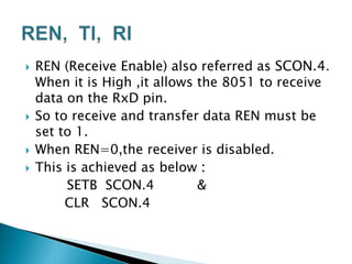  REN (Receive Enable) also referred as SCON.4.
When it is High ,it allows the 8051 to receive
data on the RxD pin.
 So to receive and transfer data REN must be
set to 1.
 When REN=0,the receiver is disabled.
 This is achieved as below :
SETB SCON.4 &
CLR SCON.4
 