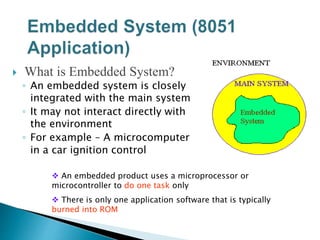  What is Embedded System?
◦ An embedded system is closely
integrated with the main system
◦ It may not interact directly with
the environment
◦ For example – A microcomputer
in a car ignition control
 An embedded product uses a microprocessor or
microcontroller to do one task only
 There is only one application software that is typically
burned into ROM
 