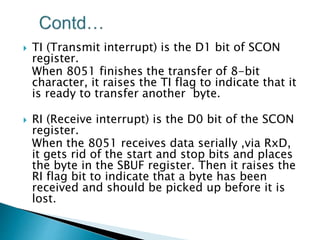  TI (Transmit interrupt) is the D1 bit of SCON
register.
When 8051 finishes the transfer of 8-bit
character, it raises the TI flag to indicate that it
is ready to transfer another byte.
 RI (Receive interrupt) is the D0 bit of the SCON
register.
When the 8051 receives data serially ,via RxD,
it gets rid of the start and stop bits and places
the byte in the SBUF register. Then it raises the
RI flag bit to indicate that a byte has been
received and should be picked up before it is
lost.
 