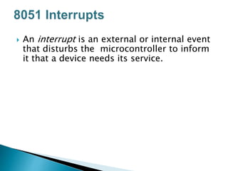  An interrupt is an external or internal event
that disturbs the microcontroller to inform
it that a device needs its service.
 