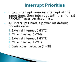  If two interrupt sources interrupt at the
same time, then interrupt with the highest
PRIORITY gets serviced first.
 All interrupts have a power on default
priority order.
1. External interrupt 0 (INT0)
2. Timer interrupt0 (TF0)
3. External interrupt 1 (INT1)
4. Timer interrupt1 (TF1)
5. Serial communication (RI+TI)
Interrupt Priorities
 