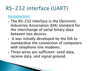 Introduction:
 The RS-232 interface is the Electronic
Industries Association (EIA) standard for
the interchange of serial binary data
between two devices.
 It was initially developed by the EIA to
standardize the connection of computers
with telephone line modems.
 Three wires are sufficient: send data,
receive data, and signal ground.
 