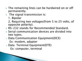  The remaining lines can be hardwired on or off
permanently.
 The signal transmission is:
1. Bipolar
2. Requiring two voltages(from 5 to 25 volts, of
opposite polarity).
 RS-232 stands for Recommended Standard.
 Serial communication devices are divided into
two types.
 Data Communication Equipment(DCE)
Ex: modem, adapter
 Data Terminal Equipment(DTE)
Ex: computer, terminal
 