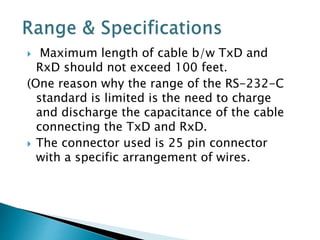  Maximum length of cable b/w TxD and
RxD should not exceed 100 feet.
(One reason why the range of the RS-232-C
standard is limited is the need to charge
and discharge the capacitance of the cable
connecting the TxD and RxD.
 The connector used is 25 pin connector
with a specific arrangement of wires.
 
