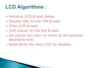  Initialize LCD & wait/delay.
 Display ON, Cursor ON & wait.
 Clear LCD & wait.
 Shift cursor to the left & wait.
 Set cursor on Line1 or Line2 at the position
desired & wait.
 Send/Write the data LCD for display.
 