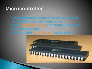 A microcontroller (sometimes abbreviated µC,
uC or MCU) is a small computer on a
single integrated circuit containing a processor
core, memory, and
programmable input/output peripherals.
 