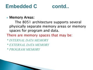  Memory Areas:
The 8051 architecture supports several
physically separate memory areas or memory
spaces for program and data.
There are memory spaces that may be:
* INTERNAL DATA MEMORY
* EXTERNAL DATA MEMORY
* PROGRAM MEMORY
 