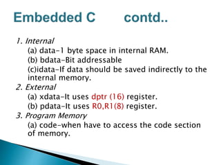 1. Internal
(a) data-1 byte space in internal RAM.
(b) bdata-Bit addressable
(c)idata-If data should be saved indirectly to the
internal memory.
2. External
(a) xdata-It uses dptr (16) register.
(b) pdata-It uses R0,R1(8) register.
3. Program Memory
(a) code-when have to access the code section
of memory.
 