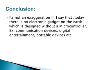  Its not an exaggeration if I say that ,today
there is no electronic gadget on the earth
which is designed without a Microcontroller.
Ex: communication devices, digital
entertainment, portable devices etc.
 