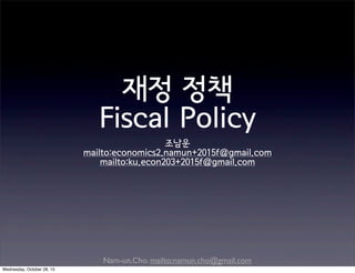 Nam-un,Cho. mailto:namun.cho@gmail.com
재정 정책
Fiscal Policy
조남운
mailto:economics2.namun+2015f@gmail.com
mailto:ku.econ203+2015f@gmail.com
Wednesday, October 28, 15
 