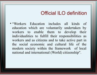 Official ILO definition

“Workers Education includes all kinds of
education which are voluntarily undertaken by
workers to enable them to develop their
individualities to fulfill their responsibilities as
workers and as citizens and to take active part in
the social economic and cultural life of the
modern society within the framework of local
national and international (World) citizenship".
 