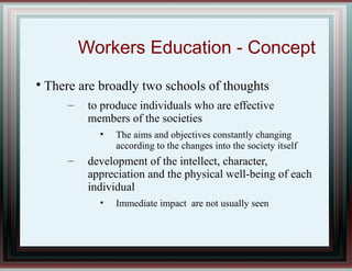 Workers Education - Concept

There are broadly two schools of thoughts
– to produce individuals who are effective
members of the societies
• The aims and objectives constantly changing
according to the changes into the society itself
– development of the intellect, character,
appreciation and the physical well-being of each
individual
• Immediate impact are not usually seen
 