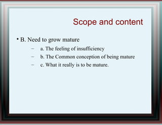 Scope and content

B. Need to grow mature
– a. The feeling of insufficiency
– b. The Common conception of being mature
– c. What it really is to be mature.
 