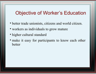 Objective of Worker’s Education

better trade unionists, citizens and world citizen.

workers as individuals to grow mature

higher cultural standard

make it easy for participants to know each other
better
 