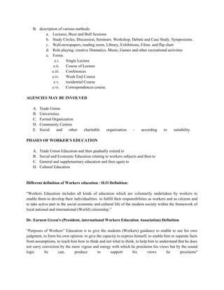 B. description of various methods:
a. Lectures, Buzz and Bull Sessions
b. Study Circles, Discussion, Seminars. Workshop, Debate and Case Study. Symposiums.
c. Wall-newspapers, reading room, Library, Exhibitions, Films. and flip chart
d. Role playing; creative Dramatics, Music, Games and other recreational activities
e. Forms
e.i. Single Lecture
e.ii. Course of Lecture
e.iii. Conferences
e.iv. Week End Course
e.v. residential Course
e.vi. Correspondences course.
AGENCIES MAY BE INVOLVED
A. Trade Union
B. Universities
C. Formal Organization
D. Community Centres
E. Social and other charitable organization - according to suitability.
PHASES OF WORKER’S EDUCATION
A. Trade Union Education and then gradually extend to
B. Social and Economic Education relating to workers subjects and then to
C. General and supplementary education and then again to
D. Cultural Education
Different definition of Workers education : ILO Definition:
“Workers Education includes all kinds of education which are voluntarily undertaken by workers to
enable them to develop their individualities to fulfill their responsibilities as workers and as citizens and
to take active part in the social economic and cultural life of the modern society within the framework of
local national and international (World) citizenship.”
Dr. Earnest Green's (President, international Workers Education Association) Definition
“Purposes of Workers” Education is to give the students (Workers) guidance to enable to use his own
judgment, to form his own opinion. to give the capacity to express himself, to enable him to separate facts
from assumptions, to teach him how to think and not what to think, to help him to understand that he does
not carry conviction by the more vigour and energy with which he proclaims his views but by the sound
logic he can, produce to support his views he proclaims"
 