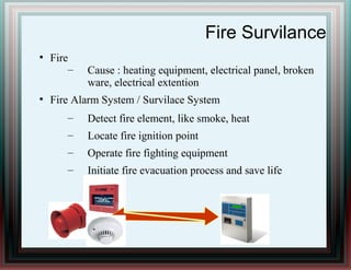 Fire Survilance
●
Fire
– Cause : heating equipment, electrical panel, broken
ware, electrical extention
●
Fire Alarm System / Survilace System
– Detect fire element, like smoke, heat
– Locate fire ignition point
– Operate fire fighting equipment
– Initiate fire evacuation process and save life
 