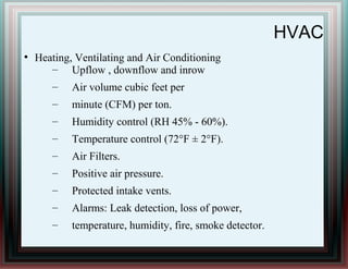 HVAC
●
Heating, Ventilating and Air Conditioning
– Upflow , downflow and inrow
– Air volume cubic feet per
– minute (CFM) per ton.
– Humidity control (RH 45% - 60%).
– Temperature control (72°F ± 2°F).
– Air Filters.
– Positive air pressure.
– Protected intake vents.
– Alarms: Leak detection, loss of power,
– temperature, humidity, fire, smoke detector.
 