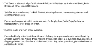 ? This Dress is Made of High Quality Lace Fabric.It can be Used as Bridesmaid Dress,Prom
Dress and Other Special Occasions.
? Suitable as prom dresses, cocktail dresses, evening dresses, homecoming dresses and
other formal dresses
? Please send us your detailed measurements for height/bust/waist/hips/hollow to
floor(barefoot) after place an order.
? Custom-made and rush order available.
? Please be kindly noted that the estimated delivery time you saw is automatically set by
Amazon system. For Albizia dress, making dress needs about 5-7 business days, expedited
shipping time to the USA about 2-3 business days. Any other questions, please feel free to
contact us by email
 
