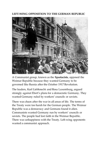 LEFT-WING OPPOSITION TO THE GERMAN REPUBLIC
A Communist group, known as the Spartacists, opposed the
Weimar Republic because they wanted Germany to be
governed like Russia after the October 1917 Revolution.
The leaders, Karl Liebknecht and Rosa Luxemburg, argued
strongly against Ebert’s plans for a democratic Germany. They
wanted Germany ruled by workers’ councils or soviets.
There was chaos after the war in all areas of life. The terms of
the Treaty were too harsh for the German people. The Weimar
Republic was a democracy and Germans found it alien.
Communists wanted Germany run by workers’ councils or
soviets. The people had lost faith in the Weimar Republic.
There was unhappiness with the Treaty. Left-wing opponents
wanted a communist approach.
 
