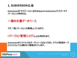 1. SUBVERSIONとは
Subversionは「サブバージョン」またはApache Subversion(アパッチ・サブ
バージョン）と呼ばれる、
一種の文書データベース
です。「版（バージョン）を管理」しているので、
「バージョン管理...