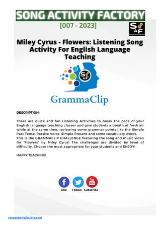 DESCRIPTION:
These are quick and fun Listening Activities to break the pace of your
English language teaching classes and give students a breath of fresh air
while at the same time, reviewing some grammar points like the Simple
Past Tense, Passive Voice, Simple Present and some vocabulary words.
This is the GRAMMACLIP CHALLENGE featuring the song and music video
for “Flowers” by Miley Cyrus! The challenges are divided by level of
difficulty. Choose the most appropriate for your students and ENJOY!
HAPPY TEACHING!
[007 - 2023]
Like Follow Subscribe
songactivityfactory.com
 