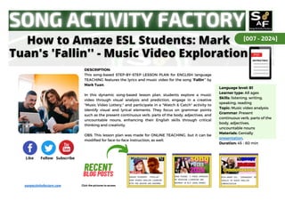 DESCRIPTION:
This song-based STEP-BY-STEP LESSON PLAN for ENGLISH language
TEACHING features the lyrics and music video for the song “Fallin’” by
Mark Tuan.
In this dynamic song-based lesson plan, students explore a music
video through visual analysis and prediction, engage in a creative
"Music Video Lottery," and participate in a "Watch & Catch" activity to
identify visual and lyrical elements. They focus on grammar points
such as the present continuous verb, parts of the body, adjectives, and
uncountable nouns, enhancing their English skills through critical
thinking and creativity.
OBS: This lesson plan was made for ONLINE TEACHING, but it can be
modified for face-to-face instruction, as well.
RECENT
RECENT
BLOG
BLOG POSTS
POSTS
Click the pictures to access
Language level: B1
Learner type: All ages
Skills: listening, writing,
speaking, reading
Topic: Music video analysis:
Grammar: Present
continuous verb, parts of the
body, adjectives,
uncountable nouns
Materials: Genially
presentation,
Duration: 45 - 60 min
[007 - 2024]
Like Follow Subscribe
songactivityfactory.com
 
