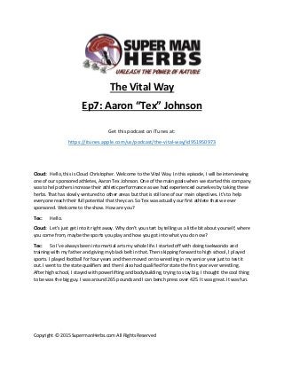 Copyright © 2015 SupermanHerbs.com All Rights Reserved
The Vital Way
Ep7: Aaron “Tex” Johnson
Get this podcast on iTunes at:
https://itunes.apple.com/us/podcast/the-vital-way/id951950973
Cloud: Hello, this is Cloud Christopher. Welcome to the Vital Way. In this episode, I will be interviewing
one of our sponsored athletes, Aaron Tex Johnson. One of the main goals when we started this company
was to help others increase their athletic performance as we had experienced ourselves by taking these
herbs. That has slowly ventured to other areas but that is still one of our main objectives. It’s to help
everyone reach their full potential that they can. So Tex was actually our first athlete that we ever
sponsored. Welcome to the show. How are you?
Tex: Hello.
Cloud: Let’s just get into it right away. Why don’t you start by telling us a little bit about yourself, where
you come from, maybe the sports you play and how you got into what you do now?
Tex: So I’ve always been into martial arts my whole life. I started off with doing taekwondo and
training with my father and giving my black belt in that. Then skipping forward to high school, I played
sports. I played football for four years and then moved on to wrestling in my senior year just to test it
out. I went to the state qualifiers and then I also had qualified for state the first year ever wrestling.
After high school, I stayed with powerlifting and bodybuilding, trying to stay big. I thought the cool thing
to be was the big guy. I was around 265 pounds and I can bench press over 425. It was great. It was fun.
 
