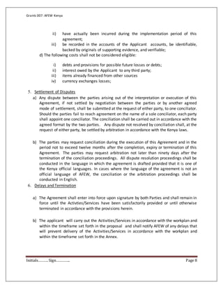 Grants 007: AFEW Kenya
Initials………. Sign………….. Page 8
ii) have actually been incurred during the implementation period of this
agreement;
iii) be recorded in the accounts of the Applicant accounts, be identifiable,
backed by originals of supporting evidence, and verifiable;
d) The following costs shall not be considered eligible:
i) debts and provisions for possible future losses or debts;
ii) interest owed by the Applicant to any third party;
iii) items already financed from other sources
iv) currency exchanges losses;
5. Settlement of Disputes
a) Any dispute between the parties arising out of the interpretation or execution of this
Agreement, if not settled by negotiation between the parties or by another agreed
mode of settlement, shall be submitted at the request of either party, to one conciliator.
Should the parties fail to reach agreement on the name of a sole conciliator, each party
shall appoint one conciliator. The conciliation shall be carried out in accordance with the
agreed format by the two parties. Any dispute not resolved by conciliation shall, at the
request of either party, be settled by arbitration in accordance with the Kenya laws.
b) The parties may request conciliation during the execution of this Agreement and in the
period not to exceed twelve months after the completion, expiry or termination of this
Agreement. The parties may request arbitration not later than ninety days after the
termination of the conciliation proceedings. All dispute resolution proceedings shall be
conducted in the language in which the agreement is drafted provided that it is one of
the Kenya official languages. In cases where the language of the agreement is not an
official language of AFEW, the conciliation or the arbitration proceedings shall be
conducted in English.
6. Delays and Termination
a) The Agreement shall enter into force upon signature by both Parties and shall remain in
force until the Activties/Services have been satisfactorily provided or until otherwise
terminated in accordance with the provisions herein.
b) The applicant will carry out the Activities/Services in accordance with the workplan and
within the timeframe set forth in the proposal and shall notify AFEW of any delays that
will prevent delivery of the Activities/Services in accordance with the workplan and
within the timeframe set forth in the Annex.
 