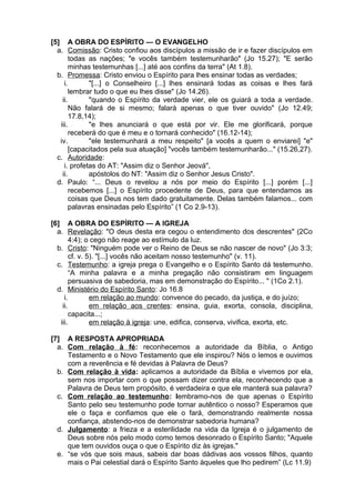 [5] A OBRA DO ESPÍRITO — O EVANGELHO
a. Comissão: Cristo confiou aos discípulos a missão de ir e fazer discípulos em
todas as nações; "e vocês também testemunharão" (Jo 15.27); "E serão
minhas testemunhas [...] até aos confins da terra" (At 1.8).
b. Promessa: Cristo enviou o Espírito para lhes ensinar todas as verdades;
i. "[...] o Conselheiro [...] lhes ensinará todas as coisas e lhes fará
lembrar tudo o que eu lhes disse" (Jo 14.26).
ii. "quando o Espírito da verdade vier, ele os guiará a toda a verdade.
Não falará de si mesmo; falará apenas o que tiver ouvido" (Jo 12.49;
17.8,14);
iii. "e lhes anunciará o que está por vir. Ele me glorificará, porque
receberá do que é meu e o tornará conhecido" (16.12-14);
iv. "ele testemunhará a meu respeito" [a vocês a quem o enviarei] "e"
[capacitados pela sua atuação] "vocês também testemunharão..." (15.26,27).
c. Autoridade:
i. profetas do AT: "Assim diz o Senhor Jeová",
ii. apóstolos do NT: "Assim diz o Senhor Jesus Cristo".
d. Paulo: “... Deus o revelou a nós por meio do Espírito [...] porém [...]
recebemos [...] o Espírito procedente de Deus, para que entendamos as
coisas que Deus nos tem dado gratuitamente. Delas também falamos... com
palavras ensinadas pelo Espírito” (1 Co 2.9-13).
[6] A OBRA DO ESPÍRITO — A IGREJA
a. Revelação: "O deus desta era cegou o entendimento dos descrentes" (2Co
4:4); o cego não reage ao estímulo da luz.
b. Cristo: "Ninguém pode ver o Reino de Deus se não nascer de novo" (Jo 3:3;
cf. v. 5). "[...] vocês não aceitam nosso testemunho" (v. 11).
c. Testemunho: a igreja prega o Evangelho e o Espírito Santo dá testemunho.
“A minha palavra e a minha pregação não consistiram em linguagem
persuasiva de sabedoria, mas em demonstração do Espírito... " (1Co 2.1).
d. Ministério do Espírito Santo: Jo 16.8
i. em relação ao mundo: convence do pecado, da justiça, e do juízo;
ii. em relação aos crentes: ensina, guia, exorta, consola, disciplina,
capacita...;
iii. em relação à igreja: une, edifica, conserva, vivifica, exorta, etc.
[7] A RESPOSTA APROPRIADA
a. Com relação à fé: reconhecemos a autoridade da Bíblia, o Antigo
Testamento e o Novo Testamento que ele inspirou? Nós o lemos e ouvimos
com a reverência e fé devidas à Palavra de Deus?
b. Com relação à vida: aplicamos a autoridade da Bíblia e vivemos por ela,
sem nos importar com o que possam dizer contra ela, reconhecendo que a
Palavra de Deus tem propósito, é verdadeira e que ele manterá sua palavra?
c. Com relação ao testemunho: lembramo-nos de que apenas o Espírito
Santo pelo seu testemunho pode tornar autêntico o nosso? Esperamos que
ele o faça e confiamos que ele o fará, demonstrando realmente nossa
confiança, abstendo-nos de demonstrar sabedoria humana?
d. Julgamento: a frieza e a esterilidade na vida da Igreja é o julgamento de
Deus sobre nós pelo modo como temos desonrado o Espírito Santo; "Aquele
que tem ouvidos ouça o que o Espírito diz às igrejas."
e. “se vós que sois maus, sabeis dar boas dádivas aos vossos filhos, quanto
mais o Pai celestial dará o Espírito Santo àqueles que lho pedirem” (Lc 11.9)
 