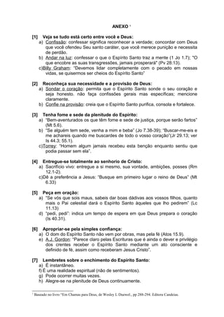 ANEXO 1
[1] Veja se tudo está certo entre você e Deus:
a) Confissão: confessar significa reconhecer a verdade; concordar com Deus
que você ofendeu Seu santo caráter, que você merece punição e necessita
de perdão.
b) Andar na luz: confessar o que o Espírito Santo traz a mente (1 Jo 1.7); "O
que encobre as suas transgressões, jamais prosperará" (Pv 28:13).
c)Billy Graham: “Devemos lidar completamente com o pecado em nossas
vidas, se quisermos ser cheios do Espírito Santo”
[2] Reconheça sua necessidade e a provisão de Deus:
a) Sondar o coração: permita que o Espírito Santo sonde o seu coração e
seja honesto. não faça confissões gerais mas específicas; mencione
claramente.
b) Confie na provisão: creia que o Espírito Santo purifica, consola e fortalece.
[3] Tenha fome e sede da plenitude do Espírito:
a) “Bem-aventurados os que têm fome e sede de justiça, porque serão fartos”
(Mt 5.6).
b) “Se alguém tem sede, venha a mim e beba” (Jo 7.38-39); “Buscar-me-eis e
me achareis quando me buscardes de todo o vosso coração”(Jr 29.13; ver
Is 44.3; 55.1).
c)Torrey: “Homem algum jamais recebeu esta benção enquanto sentiu que
podia passar sem ela”.
[4] Entregue-se totalmente ao senhorio de Cristo:
a) Sacrifício vivo: entregue a si mesmo, sua vontade, ambições, posses (Rm
12.1-2).
c)Dê a preferência a Jesus: “Busque em primeiro lugar o reino de Deus” (Mt
6.33)
[5] Peça em oração:
a) “Se vós que sois maus, sabeis dar boas dádivas aos vossos filhos, quanto
mais o Pai celestial dará o Espírito Santo àqueles que lho pedirem” (Lc
11.13)
d) “pedi, pedi”: indica um tempo de espera em que Deus prepara o coração
(Is 40.31).
[6] Apropriar-se pela simples confiança:
a) O dom do Espírito Santo não vem por obras, mas pela fé (Atos 15.9).
e) A.J. Gordon: “Parece claro pelas Escrituras que é ainda o dever e privilégio
dos crentes receber o Espírito Santo mediante um ato consciente e
definido de fé, assim como receberam Jesus Cristo”.
[7] Lembretes sobre o enchimento do Espírito Santo:
a) É instantâneo.
f) É uma realidade espiritual (não de sentimentos).
g) Pode ocorrer muitas vezes.
h) Alegre-se na plenitude de Deus continuamente.
1
Baseado no livro “Em Chamas para Deus, de Wesley L Duewel., pp 288-294. Editora Candeias.
 