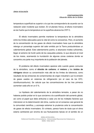 ÁREA ECOLOGÍA
CONTAMINACIÓN
Eduardo Atilio de la Orden
ÁREA ECOLOGÍA -
Editorial Científica Universitaria - Universidad Nacional de Catamarca
ISSN: 1852-3013
temperatura superficial es superior a la que les correspondería de acuerdo con la
radiación solar incidente que reciben. En el planeta Venus, el efecto invernadero
es tan fuerte que la temperatura en la superficie alcanza los 370º C.
El efecto invernadero permite mantener la temperatura de la atmósfera
entre los límites adecuados para la vida tal como la conocemos. Pero, el aumento
de la concentración de los gases de efecto invernadero hace que la atmósfera
retenga un porcentaje superior del calor emitido por la Tierra produciéndose un
calentamiento global. Este calentamiento podría, si alcanzara niveles suficientes,
llegar al extremo de fundir parte de los casquetes polares, lo que elevaría el nivel
de los mares, acarreando la inundación de algunas zonas costeras donde se
concentra una parte muy importante de la población del planeta.
El problema del efecto invernadero aparece sólo cuando gases comunes
de la atmósfera, como el dióxido de carbono, el metano y los óxidos de
nitrógeno elevan su concentración más allá de los límites de tolerancia, como
resultado de las emisiones de contaminantes de origen industrial o por la emisión
de gases usados en sistemas de refrigeración (en el caso de los CFC,
clorofluorocarburos). Se calcula que las concentraciones de los tres primeros
aumentan cada año en un 5 %.
La hipótesis del calentamiento de la atmósfera terrestre, a pesar de no
haberse podido probar en lo que concierne a la cuantificación del aumento global,
así como al papel que debe atribuirse a cada uno de los múltiples factores que
intervienen en la determinación del clima, cuenta con el consenso casi general de
la comunidad científica, y aconseja extremar la prudencia ante la concentración
de gases de efecto invernadero. En síntesis, parece fuera de duda que el clima
estaría cambiando por encima de sus fluctuaciones típicas en el sentido de un
 