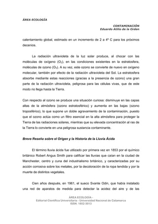 ÁREA ECOLOGÍA
CONTAMINACIÓN
Eduardo Atilio de la Orden
ÁREA ECOLOGÍA -
Editorial Científica Universitaria - Universidad Nacional de Catamarca
ISSN: 1852-3013
calentamiento global, estimado en un incremento de 2 a 4º C para los próximos
decenios.
La radiación ultravioleta de la luz solar produce, al chocar con las
moléculas de oxígeno (O2), en las condiciones existentes en la estratosfera,
moléculas de ozono (O3). A su vez, este ozono se convierte de nuevo en oxígeno
molecular, también por efecto de la radiación ultravioleta del Sol. La estratosfera
absorbe mediante estas reacciones (gracias a la presencia de ozono) una gran
parte de la radiación ultravioleta, peligrosa para las células vivas, que de este
modo no llega hasta la Tierra.
Con respecto al ozono se produce una situación curiosa: disminuye en las capas
altas de la atmósfera (ozono estratosférico) y aumenta en las bajas (ozono
troposférico), lo que supone un doble agravamiento de la contaminación, puesto
que el ozono actúa como un filtro esencial en la alta atmósfera para proteger la
Tierra de las radiaciones solares, mientras que su elevada concentración al ras de
la Tierra lo convierte en una peligrosa sustancia contaminante.
Breve Reseña sobre el Origen y la Historia de la Lluvia Ácida
El término lluvia ácida fue utilizado por primera vez en 1853 por el químico
británico Robert Angus Smith para calificar las lluvias que caían en la ciudad de
Manchester, centro y cuna del industrialismo británico, y caracterizadas por su
acción corrosiva sobre los metales, por la decoloración de la ropa tendida y por la
muerte de distintos vegetales.
Cien años después, en 1961, el sueco Svante Odin, que había instalado
una red de aparatos de medida para detectar la acidez del aire y de las
 