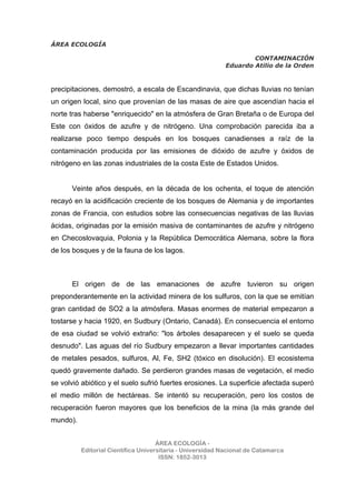 ÁREA ECOLOGÍA
CONTAMINACIÓN
Eduardo Atilio de la Orden
ÁREA ECOLOGÍA -
Editorial Científica Universitaria - Universidad Nacional de Catamarca
ISSN: 1852-3013
precipitaciones, demostró, a escala de Escandinavia, que dichas lluvias no tenían
un origen local, sino que provenían de las masas de aire que ascendían hacia el
norte tras haberse "enriquecido" en la atmósfera de Gran Bretaña o de Europa del
Este con óxidos de azufre y de nitrógeno. Una comprobación parecida iba a
realizarse poco tiempo después en los bosques canadienses a raíz de la
contaminación producida por las emisiones de dióxido de azufre y óxidos de
nitrógeno en las zonas industriales de la costa Este de Estados Unidos.
Veinte años después, en la década de los ochenta, el toque de atención
recayó en la acidificación creciente de los bosques de Alemania y de importantes
zonas de Francia, con estudios sobre las consecuencias negativas de las lluvias
ácidas, originadas por la emisión masiva de contaminantes de azufre y nitrógeno
en Checoslovaquia, Polonia y la República Democrática Alemana, sobre la flora
de los bosques y de la fauna de los lagos.
El origen de de las emanaciones de azufre tuvieron su origen
preponderantemente en la actividad minera de los sulfuros, con la que se emitían
gran cantidad de SO2 a la atmósfera. Masas enormes de material empezaron a
tostarse y hacia 1920, en Sudbury (Ontario, Canadá). En consecuencia el entorno
de esa ciudad se volvió extraño: "los árboles desaparecen y el suelo se queda
desnudo". Las aguas del río Sudbury empezaron a llevar importantes cantidades
de metales pesados, sulfuros, Al, Fe, SH2 (tóxico en disolución). El ecosistema
quedó gravemente dañado. Se perdieron grandes masas de vegetación, el medio
se volvió abiótico y el suelo sufrió fuertes erosiones. La superficie afectada superó
el medio millón de hectáreas. Se intentó su recuperación, pero los costos de
recuperación fueron mayores que los beneficios de la mina (la más grande del
mundo).
 