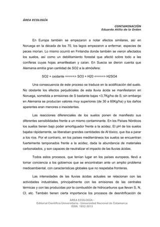 ÁREA ECOLOGÍA
CONTAMINACIÓN
Eduardo Atilio de la Orden
ÁREA ECOLOGÍA -
Editorial Científica Universitaria - Universidad Nacional de Catamarca
ISSN: 1852-3013
En Europa también se empezaron a notar efectos similares, así en
Noruega en la década de los 70, los lagos empezaron a enfermar, especies de
peces morían. Lo mismo ocurrió en Finlandia donde también se vieron afectados
los suelos, así como un debilitamiento forestal que afectó sobre todo a las
coníferas cuyas hojas amarilleaban y caían. En Suecia se dieron cuenta que
Alemania emitía gran cantidad de SO2 a la atmósfera:
SO2 + oxidante =====> SO3 + H20 <====> H2SO4
Una consecuencia de este proceso se traduce en la acidificación del suelo.
No obstante los efectos perjudiciales de esta lluvia ácida se manifestaron en
Noruega, sometida a emisiones de S bastante bajas <3,7Kg/ha de S; sin embargo
en Alemania se producían valores muy superiores (de 30 a 60Kg/ha) y los daños
aparentes eran menores o inexistentes.
Las reacciones diferenciales de los suelos ponen de manifiesto sus
diferentes sensibilidades frente a un mismo contaminante. En los Países Nórdicos
los suelos tienen bajo poder amortiguador frente a la acidez. El pH de los suelos
bajaba rápidamente, se liberaban grandes cantidades de Al tóxico, que iba a parar
a los ríos. Por el contrario, en los países mediterráneos los suelos se encuentran
fuertemente tamponados frente a la acidez, dada la abundancia de materiales
carbonatados, y son capaces de neutralizar el impacto de las lluvias ácidas.
Todos estos procesos, que tenían lugar en los países europeos, llevó a
tomar conciencia a los gobiernos que se encontraban ante un amplio problema
medioambiental, con características globales que no respetaba fronteras.
Las intensidades de las lluvias ácidas actuales se relacionan con las
actividades industriales, principalmente con las emisiones de las centrales
térmicas y con las producidas por la combustión de hidrocarburos que llevan S, N,
Cl, etc. También tienen cierta importancia los procesos de desnitrificación de
 