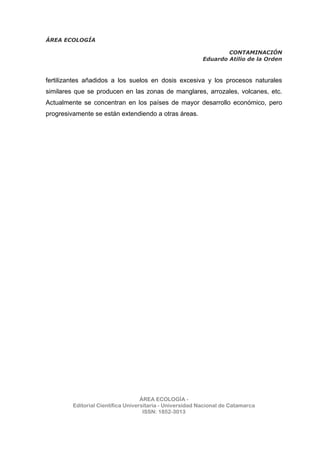 ÁREA ECOLOGÍA
CONTAMINACIÓN
Eduardo Atilio de la Orden
ÁREA ECOLOGÍA -
Editorial Científica Universitaria - Universidad Nacional de Catamarca
ISSN: 1852-3013
fertilizantes añadidos a los suelos en dosis excesiva y los procesos naturales
similares que se producen en las zonas de manglares, arrozales, volcanes, etc.
Actualmente se concentran en los países de mayor desarrollo económico, pero
progresivamente se están extendiendo a otras áreas.
 