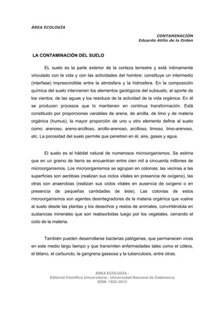 ÁREA ECOLOGÍA
CONTAMINACIÓN
Eduardo Atilio de la Orden
ÁREA ECOLOGÍA -
Editorial Científica Universitaria - Universidad Nacional de Catamarca
ISSN: 1852-3013
LA CONTAMINACIÓN DEL SUELO
EL suelo es la parte exterior de la corteza terrestre y está íntimamente
vinculado con la vida y con las actividades del hombre; constituye un intermedio
(interfase) imprescindible entre la atmósfera y la hidrosfera. En la composición
química del suelo intervienen los elementos geológicos del subsuelo, el aporte de
los vientos, de las aguas y los residuos de la actividad de la vida orgánica. En él
se producen procesos que lo mantienen en continua transformación. Está
constituido por proporciones variables de arena, de arcilla, de limo y de materia
orgánica (humus); la mayor proporción de uno u otro elemento define al suelo
como: arenoso, areno-arcilloso, arcillo-arenoso, arcilloso, limoso, limo-arenoso,
etc. La porosidad del suelo permite que penetren en él, aire, gases y agua.
El suelo es el hábitat natural de numerosos microorganismos. Se estima
que en un gramo de tierra se encuentran entre cien mil a cincuenta millones de
microorganismos. Los microorganismos se agrupan en colonias; las vecinas a las
superficies son aeróbias (realizan sus ciclos vitales en presencia de oxígeno), las
otras son anaerobias (realizan sus ciclos vitales en ausencia de oxígeno o en
presencia de pequeñas cantidades de éste). Las colonias de estos
microorganismos son agentes desintegradores de la materia orgánica que vuelve
al suelo desde las plantas y los desechos y restos de animales, convirtiéndola en
sustancias minerales que son reabsorbidas luego por los vegetales, cerrando el
ciclo de la materia.
También pueden desarrollarse bacterias patógenas, que permanecen vivas
en este medio largo tiempo y que transmiten enfermedades tales como el cólera,
el tétano, el carbunclo, la gangrena gaseosa y la tuberculosis, entre otras.
 