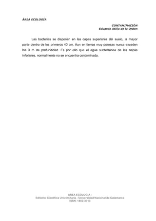 ÁREA ECOLOGÍA
CONTAMINACIÓN
Eduardo Atilio de la Orden
ÁREA ECOLOGÍA -
Editorial Científica Universitaria - Universidad Nacional de Catamarca
ISSN: 1852-3013
Las bacterias se disponen en las capas superiores del suelo, la mayor
parte dentro de los primeros 40 cm. Aun en tierras muy porosas nunca exceden
los 3 m de profundidad. Es por ello que el agua subterránea de las napas
inferiores, normalmente no se encuentra contaminada.
 