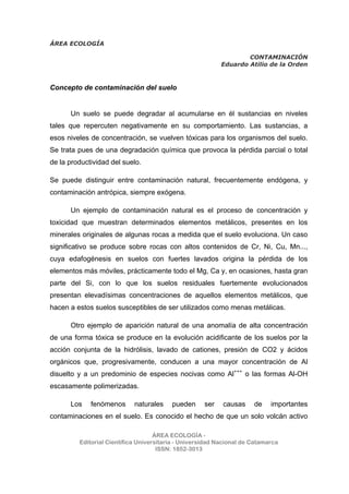ÁREA ECOLOGÍA
CONTAMINACIÓN
Eduardo Atilio de la Orden
ÁREA ECOLOGÍA -
Editorial Científica Universitaria - Universidad Nacional de Catamarca
ISSN: 1852-3013
Concepto de contaminación del suelo
Un suelo se puede degradar al acumularse en él sustancias en niveles
tales que repercuten negativamente en su comportamiento. Las sustancias, a
esos niveles de concentración, se vuelven tóxicas para los organismos del suelo.
Se trata pues de una degradación química que provoca la pérdida parcial o total
de la productividad del suelo.
Se puede distinguir entre contaminación natural, frecuentemente endógena, y
contaminación antrópica, siempre exógena.
Un ejemplo de contaminación natural es el proceso de concentración y
toxicidad que muestran determinados elementos metálicos, presentes en los
minerales originales de algunas rocas a medida que el suelo evoluciona. Un caso
significativo se produce sobre rocas con altos contenidos de Cr, Ni, Cu, Mn...,
cuya edafogénesis en suelos con fuertes lavados origina la pérdida de los
elementos más móviles, prácticamente todo el Mg, Ca y, en ocasiones, hasta gran
parte del Si, con lo que los suelos residuales fuertemente evolucionados
presentan elevadísimas concentraciones de aquellos elementos metálicos, que
hacen a estos suelos susceptibles de ser utilizados como menas metálicas.
Otro ejemplo de aparición natural de una anomalía de alta concentración
de una forma tóxica se produce en la evolución acidificante de los suelos por la
acción conjunta de la hidrólisis, lavado de cationes, presión de CO2 y ácidos
orgánicos que, progresivamente, conducen a una mayor concentración de Al
disuelto y a un predominio de especies nocivas como Al+++
o las formas Al-OH
escasamente polimerizadas.
Los fenómenos naturales pueden ser causas de importantes
contaminaciones en el suelo. Es conocido el hecho de que un solo volcán activo
 