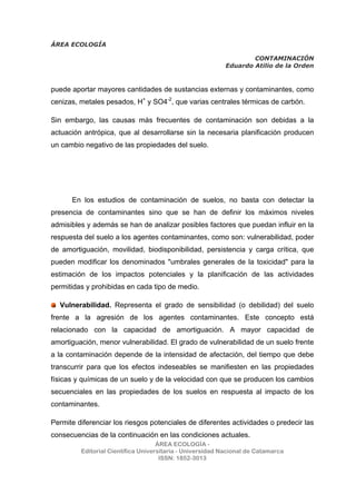 ÁREA ECOLOGÍA
CONTAMINACIÓN
Eduardo Atilio de la Orden
ÁREA ECOLOGÍA -
Editorial Científica Universitaria - Universidad Nacional de Catamarca
ISSN: 1852-3013
puede aportar mayores cantidades de sustancias externas y contaminantes, como
cenizas, metales pesados, H+
y SO4-2
, que varias centrales térmicas de carbón.
Sin embargo, las causas más frecuentes de contaminación son debidas a la
actuación antrópica, que al desarrollarse sin la necesaria planificación producen
un cambio negativo de las propiedades del suelo.
En los estudios de contaminación de suelos, no basta con detectar la
presencia de contaminantes sino que se han de definir los máximos niveles
admisibles y además se han de analizar posibles factores que puedan influir en la
respuesta del suelo a los agentes contaminantes, como son: vulnerabilidad, poder
de amortiguación, movilidad, biodisponibilidad, persistencia y carga crítica, que
pueden modificar los denominados "umbrales generales de la toxicidad" para la
estimación de los impactos potenciales y la planificación de las actividades
permitidas y prohibidas en cada tipo de medio.
Vulnerabilidad. Representa el grado de sensibilidad (o debilidad) del suelo
frente a la agresión de los agentes contaminantes. Este concepto está
relacionado con la capacidad de amortiguación. A mayor capacidad de
amortiguación, menor vulnerabilidad. El grado de vulnerabilidad de un suelo frente
a la contaminación depende de la intensidad de afectación, del tiempo que debe
transcurrir para que los efectos indeseables se manifiesten en las propiedades
físicas y químicas de un suelo y de la velocidad con que se producen los cambios
secuenciales en las propiedades de los suelos en respuesta al impacto de los
contaminantes.
Permite diferenciar los riesgos potenciales de diferentes actividades o predecir las
consecuencias de la continuación en las condiciones actuales.
 