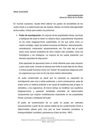 ÁREA ECOLOGÍA
CONTAMINACIÓN
Eduardo Atilio de la Orden
ÁREA ECOLOGÍA -
Editorial Científica Universitaria - Universidad Nacional de Catamarca
ISSN: 1852-3013
En muchas ocasiones, resulta difícil obtener los grados de sensibilidad de los
suelos frente a un determinado tipo de impacto, debido a la fuerte heterogeneidad
de los suelos, incluso para suelos muy próximos.
• Poder de amortiguación. El conjunto de las propiedades físicas, químicas
y biológicas del suelo lo hacen un sistema clave, especialmente importante
en los ciclos biogeoquímicos superficiales, en los que actúa como un
reactor complejo, capaz de realizar funciones de filtración, descomposición,
neutralización, inactivación, almacenamiento, etc. Por todo ello el suelo
actúa como barrera protectora de otros medios más sensibles, como los
hidrológicos y los biológicos. La mayoría de los suelos presentan una
elevada capacidad de depuración.
Esta capacidad de depuración tiene un límite diferente para cada situación
y para cada suelo. Cuando se alcanza ese límite el suelo deja de ser eficaz
e incluso puede funcionar como una "fuente" de sustancias peligrosas para
los organismos que viven en él o de otros medios relacionados.
Un suelo contaminado es aquél que ha superado su capacidad de
amortiguación para una o varias sustancias, y como consecuencia, pasa de
actuar como un sistema protector a ser causa de problemas para el agua, la
atmósfera, y los organismos. Al mismo tiempo se modifican sus equilibrios
biogeoquímicos y aparecen cantidades anómalas de determinados
componentes que originan modificaciones importantes en las propiedades
físicas, químicas y biológicas del suelo.
El grado de contaminación de un suelo no puede ser estimado
exclusivamente a partir de los valores totales de los contaminantes frente a
determinados valores guía, sino que se hace necesario considerar la
biodisponibilidad, movilidad y persistencia (Calvo de Anta, 1997).
 