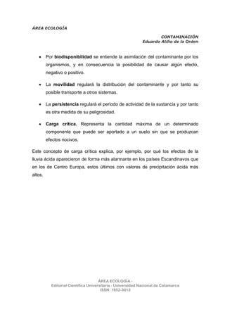 ÁREA ECOLOGÍA
CONTAMINACIÓN
Eduardo Atilio de la Orden
ÁREA ECOLOGÍA -
Editorial Científica Universitaria - Universidad Nacional de Catamarca
ISSN: 1852-3013
• Por biodisponibilidad se entiende la asimilación del contaminante por los
organismos, y en consecuencia la posibilidad de causar algún efecto,
negativo o positivo.
• La movilidad regulará la distribución del contaminante y por tanto su
posible transporte a otros sistemas.
• La persistencia regulará el periodo de actividad de la sustancia y por tanto
es otra medida de su peligrosidad.
• Carga crítica. Representa la cantidad máxima de un determinado
componente que puede ser aportado a un suelo sin que se produzcan
efectos nocivos.
Este concepto de carga crítica explica, por ejemplo, por qué los efectos de la
lluvia ácida aparecieron de forma más alarmante en los países Escandinavos que
en los de Centro Europa, estos últimos con valores de precipitación ácida más
altos.
 