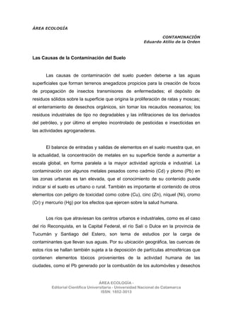 ÁREA ECOLOGÍA
CONTAMINACIÓN
Eduardo Atilio de la Orden
ÁREA ECOLOGÍA -
Editorial Científica Universitaria - Universidad Nacional de Catamarca
ISSN: 1852-3013
Las Causas de la Contaminación del Suelo
Las causas de contaminación del suelo pueden deberse a las aguas
superficiales que forman terrenos anegadizos propicios para la creación de focos
de propagación de insectos transmisores de enfermedades; el depósito de
residuos sólidos sobre la superficie que origina la proliferación de ratas y moscas;
el enterramiento de desechos orgánicos, sin tomar los recaudos necesarios; los
residuos industriales de tipo no degradables y las infiltraciones de los derivados
del petróleo, y por último el empleo incontrolado de pesticidas e insecticidas en
las actividades agroganaderas.
El balance de entradas y salidas de elementos en el suelo muestra que, en
la actualidad, la concentración de metales en su superficie tiende a aumentar a
escala global, en forma paralela a la mayor actividad agrícola e industrial. La
contaminación con algunos metales pesados como cadmio (Cd) y plomo (Pb) en
las zonas urbanas es tan elevada, que el conocimiento de su contenido puede
indicar si el suelo es urbano o rural. También es importante el contenido de otros
elementos con peligro de toxicidad como cobre (Cu), cinc (Zn), níquel (Ni), cromo
(Cr) y mercurio (Hg) por los efectos que ejercen sobre la salud humana.
Los ríos que atraviesan los centros urbanos e industriales, como es el caso
del río Reconquista, en la Capital Federal, el río Salí o Dulce en la provincia de
Tucumán y Santiago del Estero, son tema de estudios por la carga de
contaminantes que llevan sus aguas. Por su ubicación geográfica, las cuencas de
estos ríos se hallan también sujeta a la deposición de partículas atmosféricas que
contienen elementos tóxicos provenientes de la actividad humana de las
ciudades, como el Pb generado por la combustión de los automóviles y desechos
 